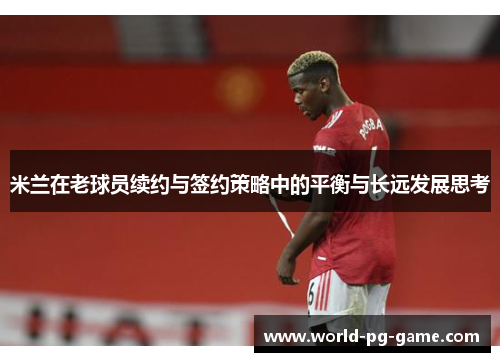 米兰在老球员续约与签约策略中的平衡与长远发展思考