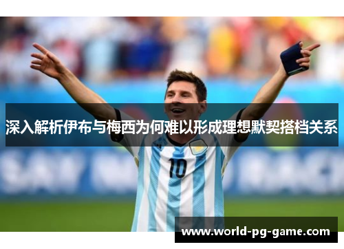 深入解析伊布与梅西为何难以形成理想默契搭档关系