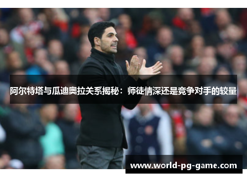 阿尔特塔与瓜迪奥拉关系揭秘:师徒情深还是竞争对手的较量 阿尔特塔与瓜迪奥拉关系揭秘:师徒情深还是竞争对手的较量