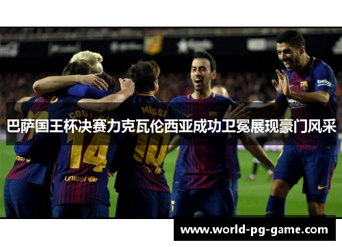 巴萨国王杯决赛力克瓦伦西亚成功卫冕展现豪门风采 巴萨国王杯决赛力克瓦伦西亚成功卫冕展现豪门风采