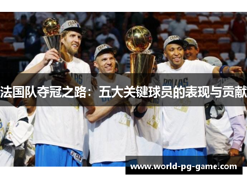 法国队夺冠之路:五大关键球员的表现与贡献 法国队夺冠之路:五大关键球员的表现与贡献