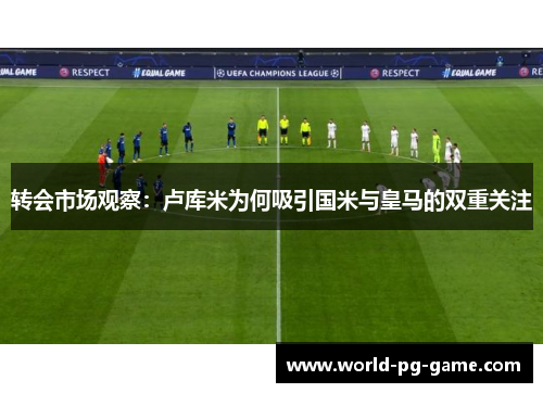 转会市场观察：卢库米为何吸引国米与皇马的双重关注