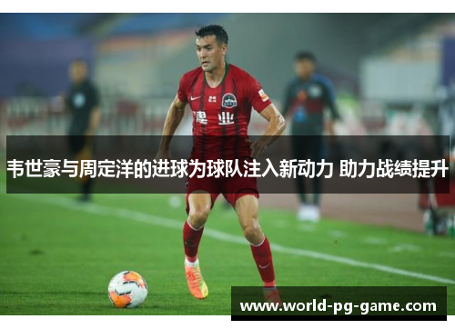 韦世豪与周定洋的进球为球队注入新动力 助力战绩提升